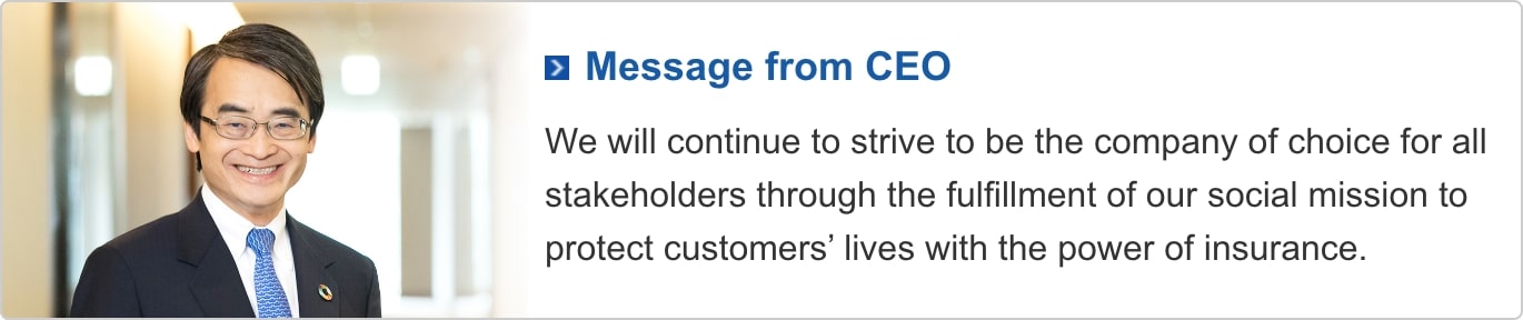 Message From CEO : We will continue to strive to be the company of choice for all stakeholders through the fulfillment of our social mission to protect customers' lives with the power of insurance.