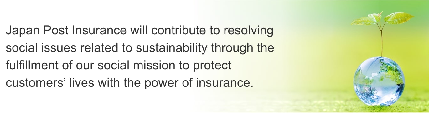 Japan Post Insurance will contribute to resolving social issues related to sustainability through the fulfillment of our social mission to protect customers' lives with the power of insurance.
