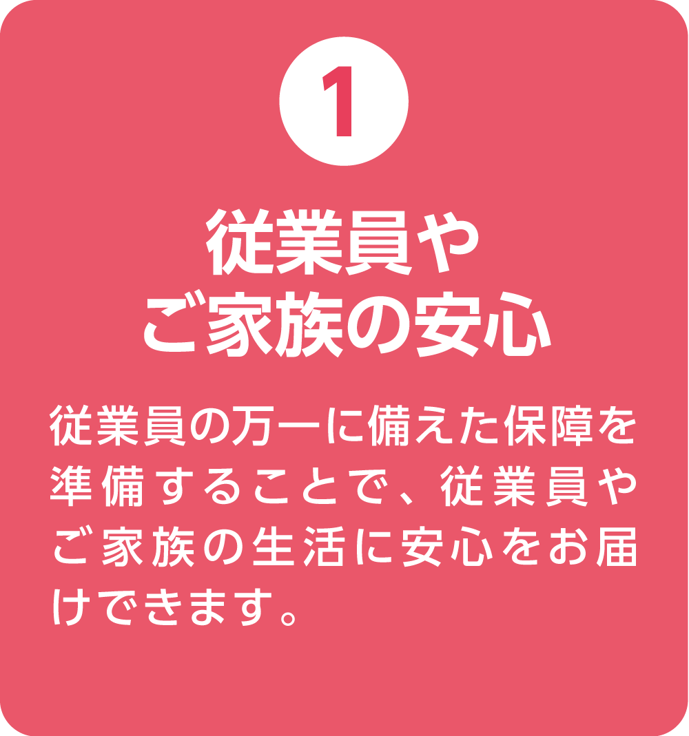 ①従業員やご家族の安心 従業員の万一に備えた保障を準備することで、従業員やご家族の生活に安心をお届けできます。