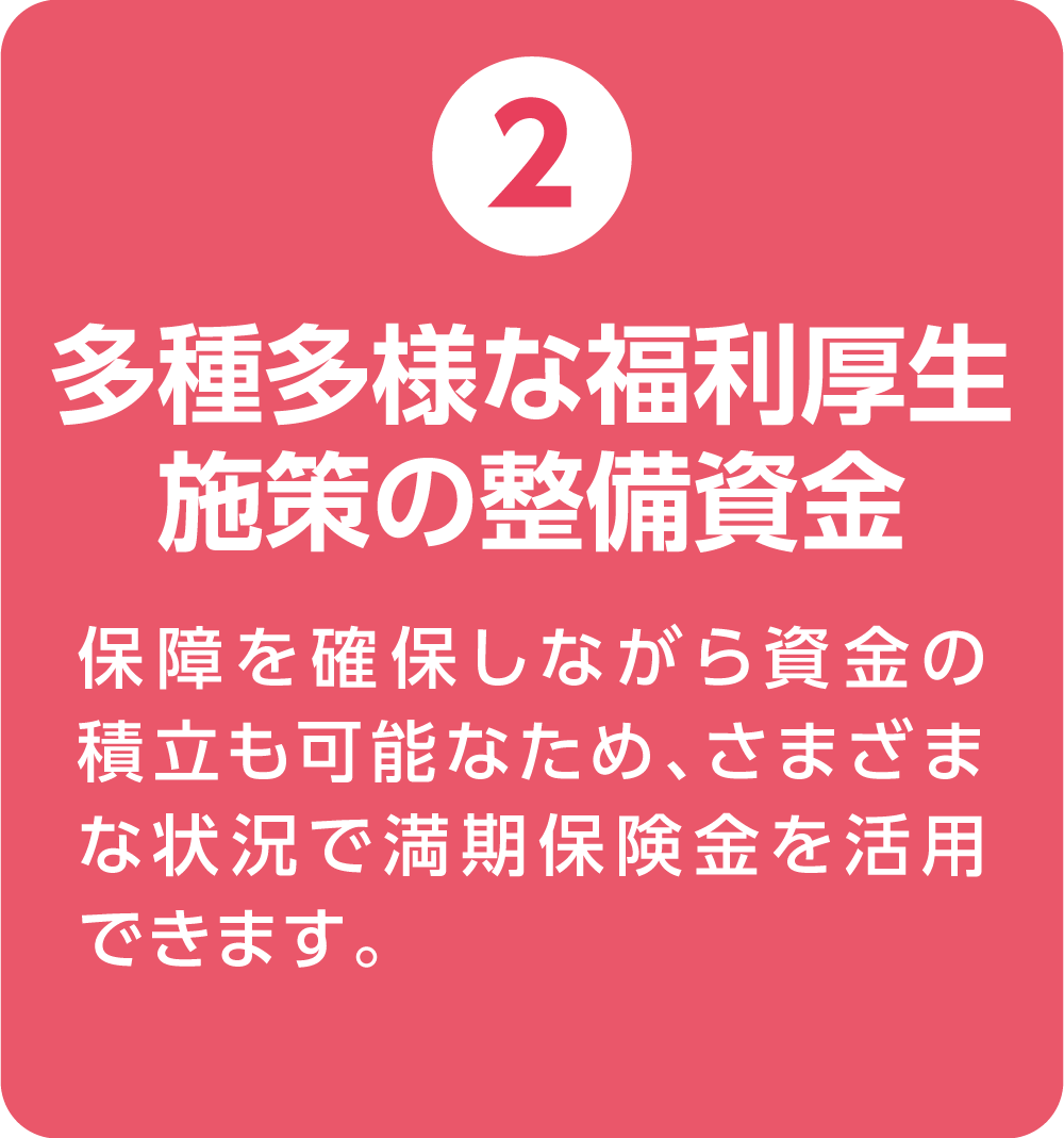 ②多種多様な福利厚生施策の整備資金 保障を確保しながら資金の積立も可能なため、さまざまな状況で満期保険金を活用できます。