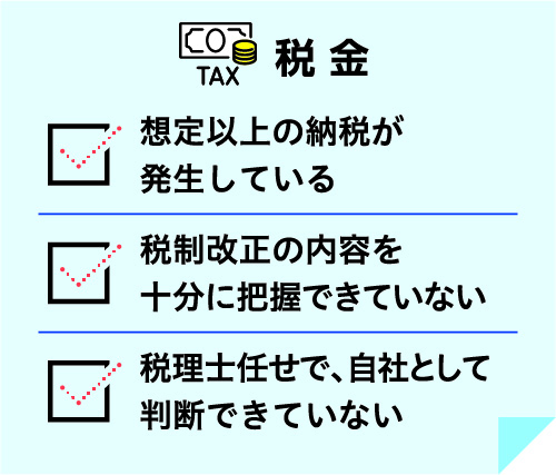 税金 想定以上の納税が発生している 税制改正の内容を十分に把握できていない 税理士任せで、自社として判断できていない