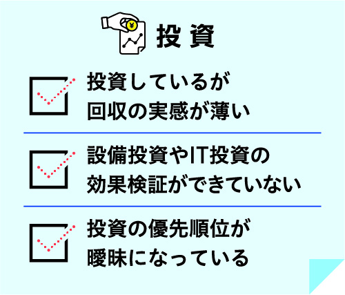 投資 投資しているが回収の実感が薄い 設備投資やIT投資の効果検証ができていない 投資の優先順位が曖昧になっている