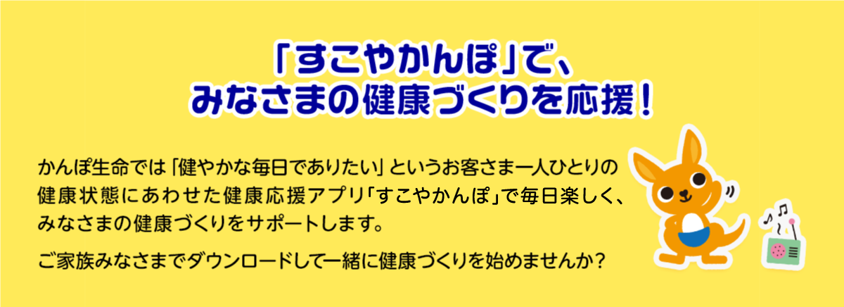 「すこやかんぽ」で、みなさまの健康づくりを応援！ かんぽ生命では「健やかな毎日でありたい」というお客さま一人ひとりの健康状態にあわせた健康応援アプリ「すこやかんぽ」で毎日楽しく、みなさまの健康づくりをサポートします。ご家族みなさまでダウンロードして一緒に健康づくりを始めませんか？