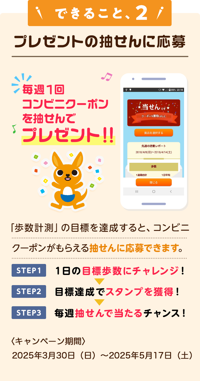 できること、2 プレゼントの抽せんに応募 毎週1回コンビニクーポンを抽せんでプレゼント！！「歩数計測」の目標を達成すると、コンビニクーポンがもらえる抽せんに応募できます。STEP1 1日の目標歩数にチャレンジ！STEP2 目標達成でスタンプを獲得！STEP3毎週抽せんで当たるチャンス！
