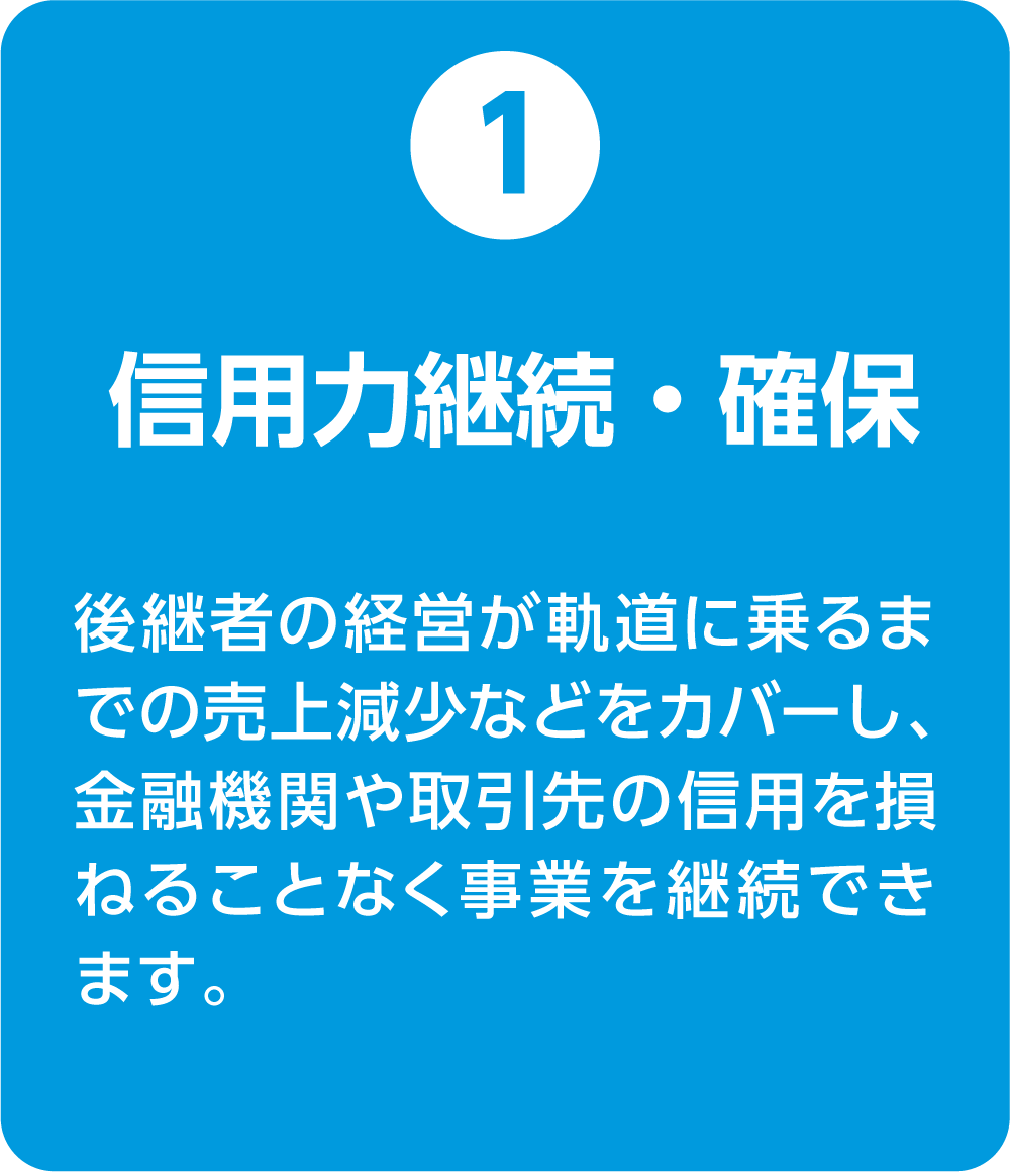 ①信用力継続・確保 後継者の経営が軌道に乗るまでの売上減少などをカバーし、金融機関や取引先の信用を損ねることなく事業を継続できます。