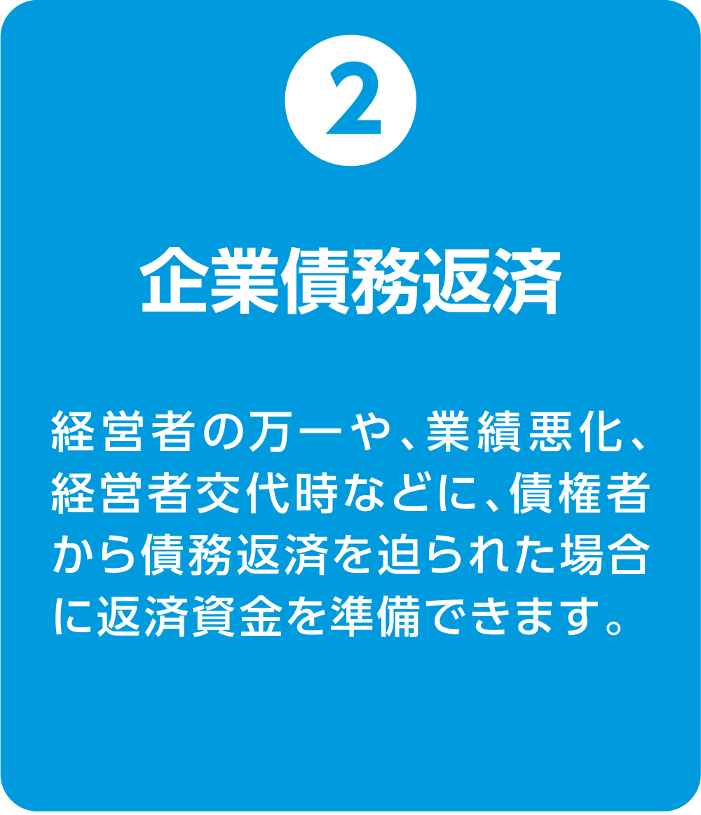 ②企業債務返済 経営者の万一や、業績悪化、経営者交代時などに、債権者から債務返済を迫られた場合に返済資金を準備できます。