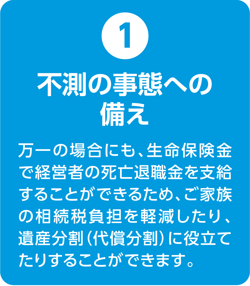 ①不測の事態への備え 万一の場合にも、生命保険金で経営者の死亡退職金を支給することができるため、ご家族の相続税負担を軽減したり、遺産分割（代償分割）に役立てたりすることができます。