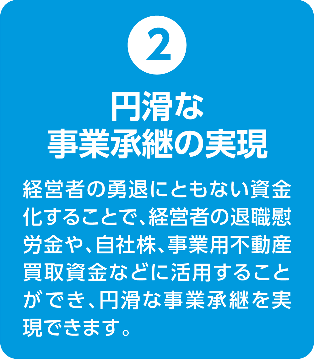 ②円滑な事業承継の実現 経営者の勇退にともない資金化することで、経営者の退職慰労金や、自社株、事業用不動産買取資金などに活用することができ、円滑な事業承継を実現できます。