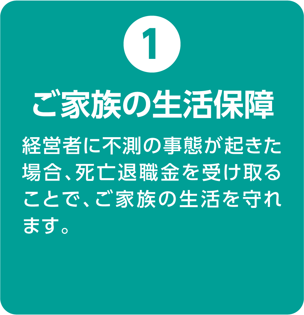 ①ご家族の生活保障 経営者に不測の事態が起きた場合、死亡退職金を受け取ることで、ご家族の生活を守れます。
