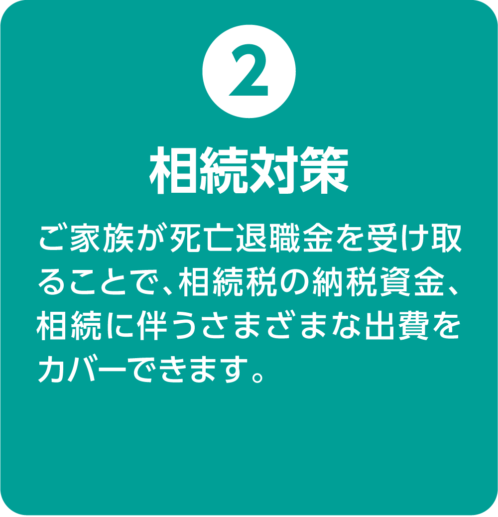 ②相続対策 ご家族が死亡退職金を受け取ることで、相続税の納税資金、相続に伴うさまざまな出費をカバーできます。