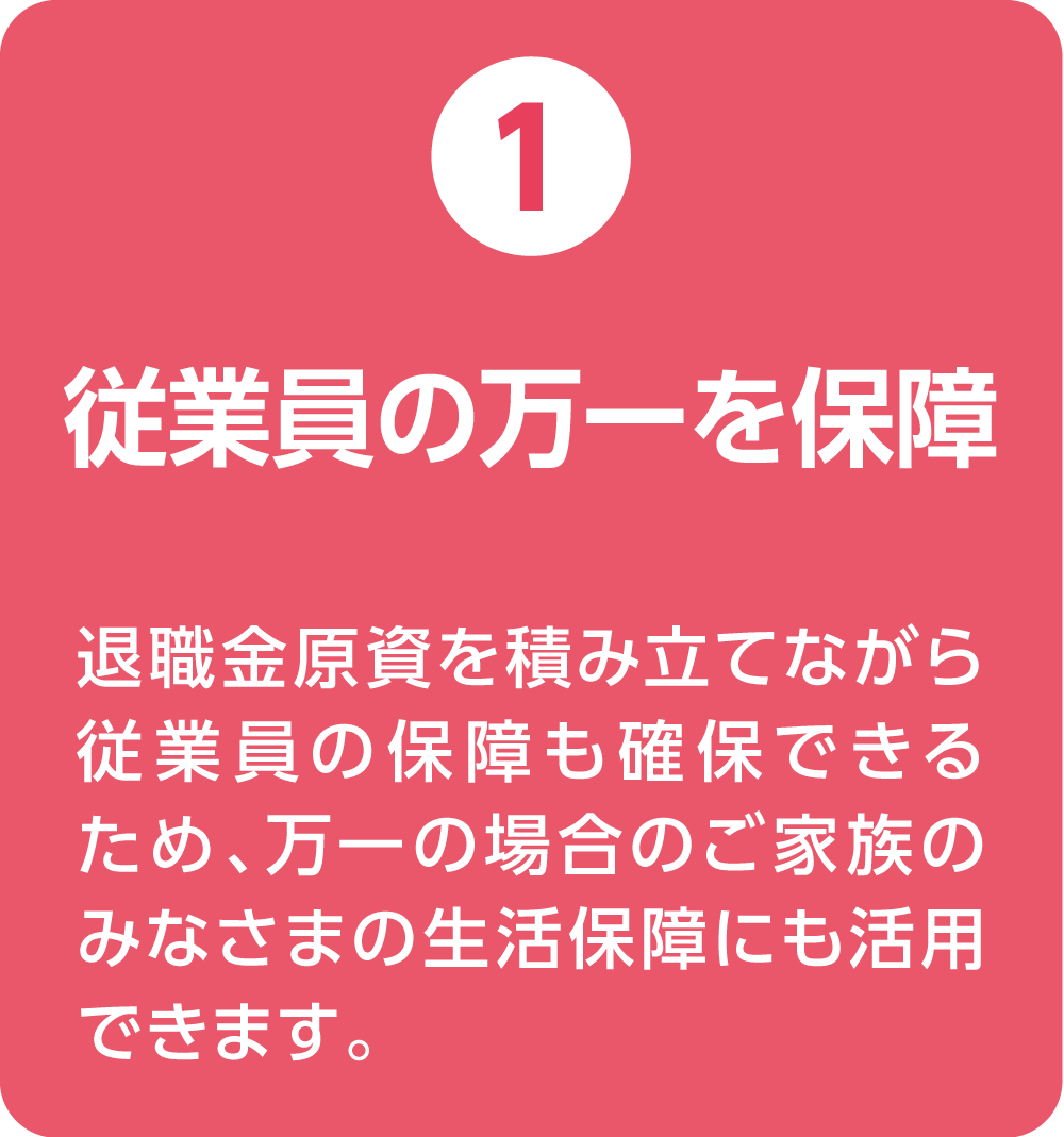 ①従業員の万一を保証 退職金原資を積み立てながら従業員の保証も確保できるため、万一の場合のご家族のみなさまの生活保障にも活用できます。
