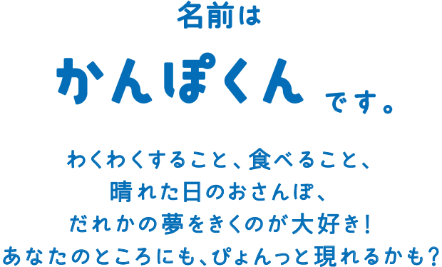 名前は かんぽくんです。わくわくすること、食べること、晴れた日のおさんぽ、だれかの夢をきくのが大好き！あなたのところにも、ぴょんっと現れるかも？