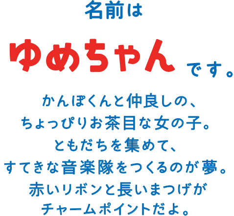 名前は ゆめちゃんです。かんぽくんと仲良しの、ちょっぴりお茶目な女の子。ともだちを集めて、すてきな音楽隊をつくるのが夢。赤いリボンと長いまつげがチャームポイントだよ。