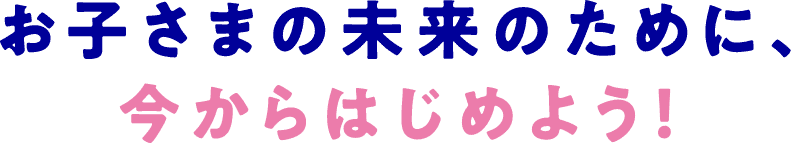 お子さまの未来のために、今からはじめよう！