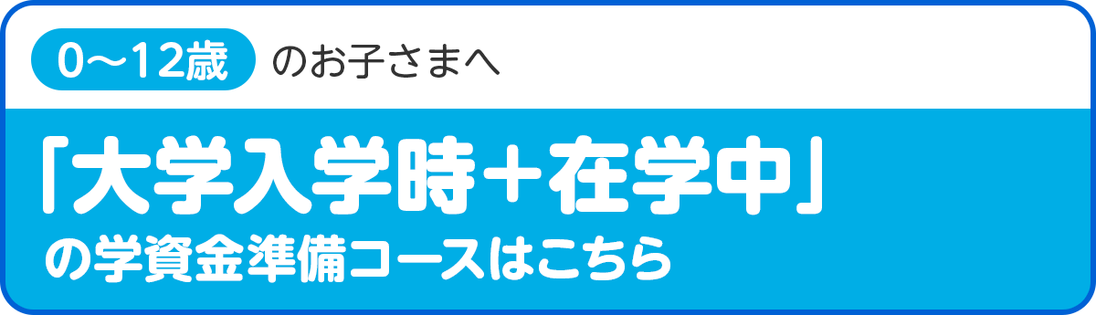 「大学入学時＋在学中」の学資金準備コース