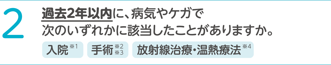 2 過去2年以内に、病気やケガで次のいずれかに該当したことがありますか。 入院※1、手術※2※3、放射線治療・温熱療法※4