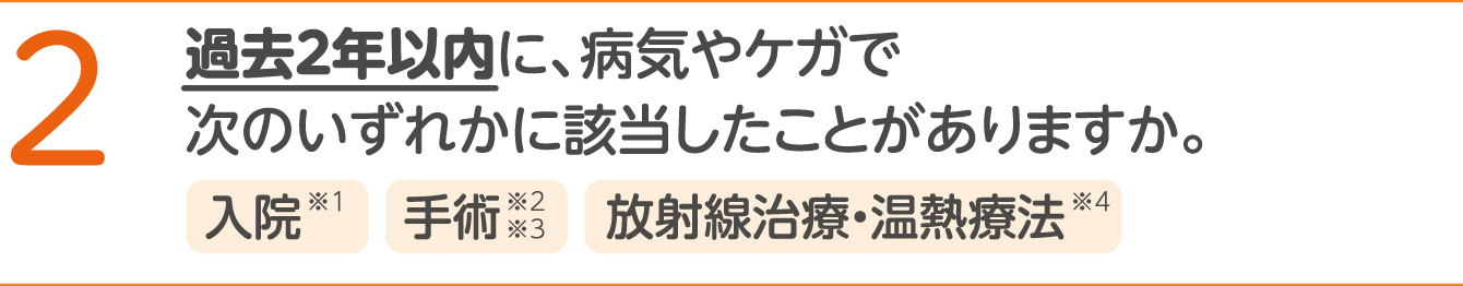 2 過去2年以内に、病気やけがで以下のいずれかに該当したことがありますか。 ＜入院※1、手術※2※3、放射線治療・温熱療法＞