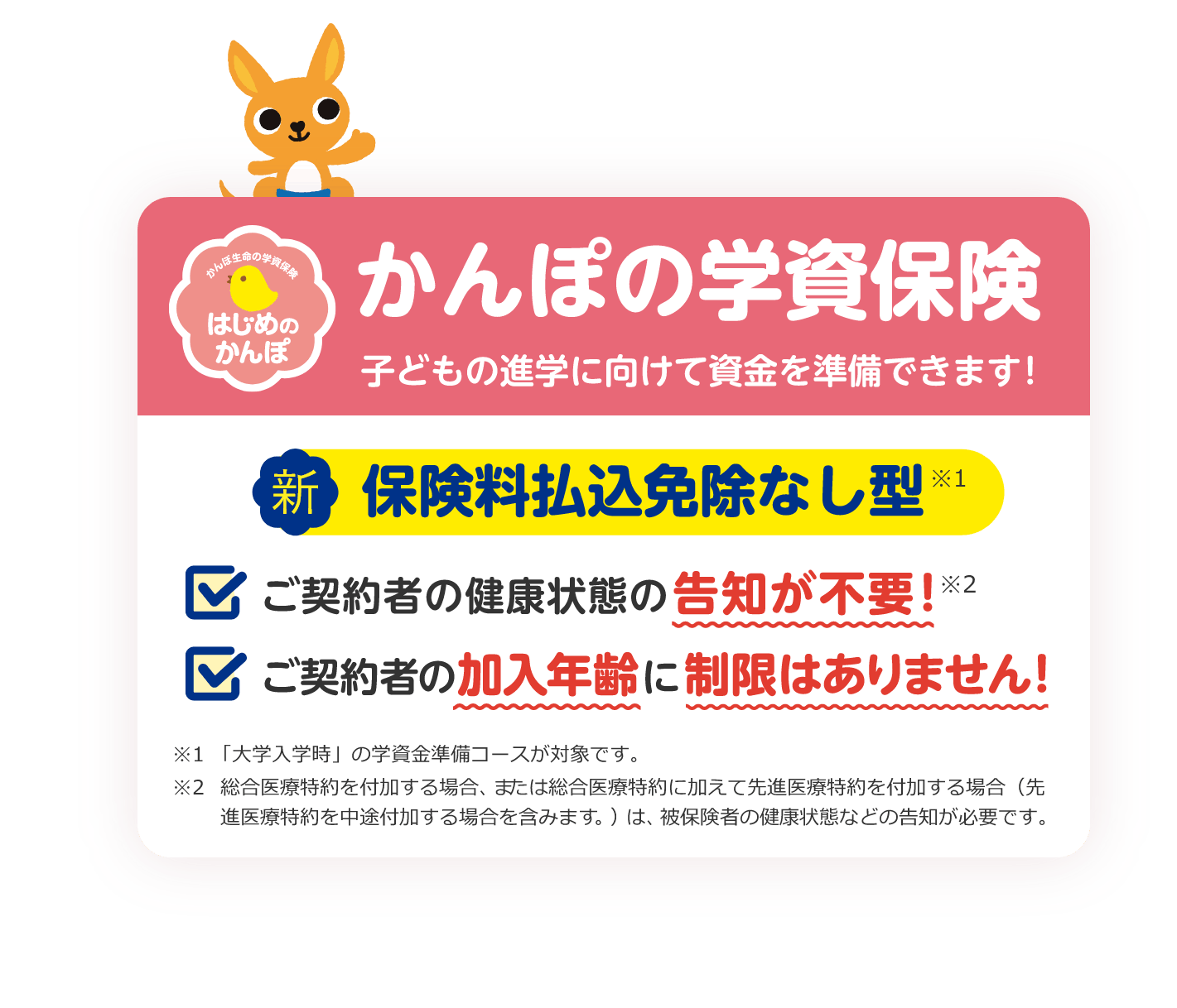 かんぽの学資保険 子どもの進学に向けて資金を準備できます！ 新 保険料払込免除なし型※1 ご契約者の健康状態の告知が不要！※2 ご契約者の加入年齢に制限はありません！ ※1「大学入学時」の学資金準備コースが対象です。 ※2総合医療特約を付加する場合、または総合医療特約に加えて先進医療特約を付加する場合（先進医療特約を中途付加する場合を含みます。）は、被保険者の健康状態などの告知が必要です。