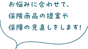 お悩みに合わせて、保険商品の提案や保障の見直しをします！