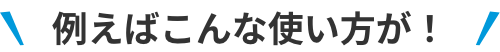 例えばこんな使い方が！