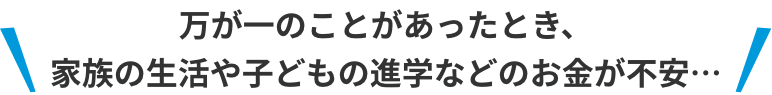 万一のことがあったとき、家族の生活や子どもの進学などのお金が不安…