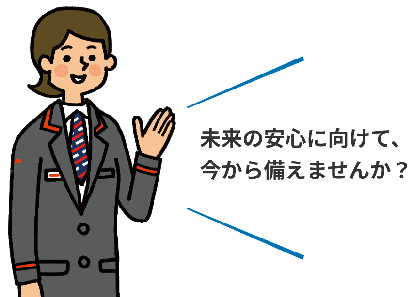 未来の安心に向けて、今から備えませんか？