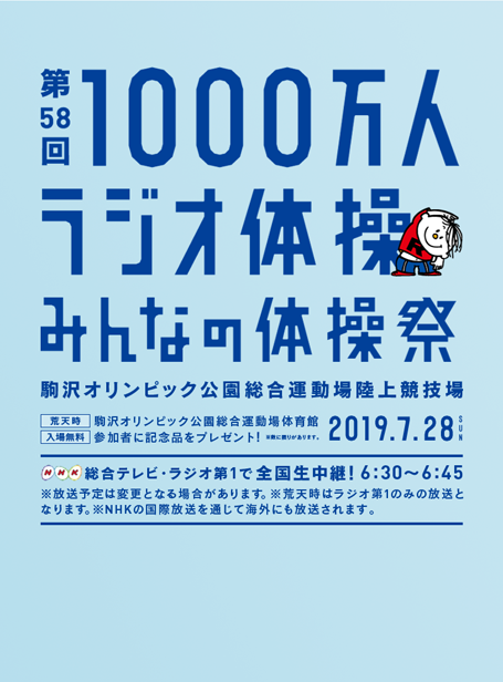 第58回1000万人ラジオ体操・みんなの体操祭 2019.7.28 SUN　駒沢オリンピック公園総合運動場陸上競技場 [荒天時] 駒沢オリンピック公園総合運動場体育館　[入場無料] 参加者に記念品をプレゼント！ ※数に限りがあります。　NHK 総合テレビ・ラジオ第１で全国生中継！ 6:30〜6:45　※放送予定は変更となる場合があります。 ※荒天時はラジオ第１のみの放送となります。 ※NHKの国際放送を通じて海外にも放送されます。