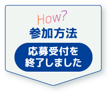 How? 参加方法 応募受付を終了しました