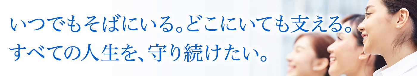 いつでもそばにいる。どこにいても支える。すべての人生を、守り続けたい。