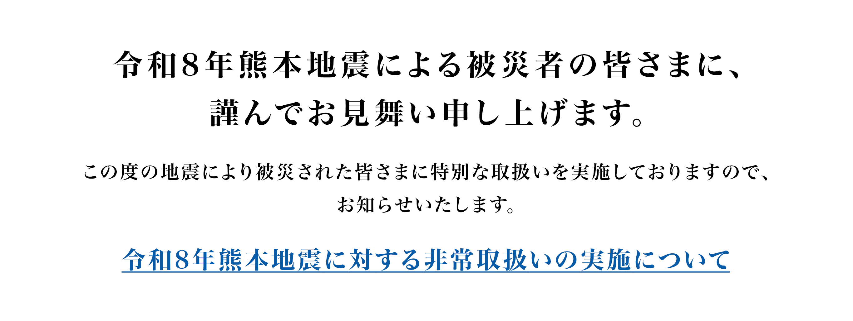 令和8年熊本地震による被災者の皆さまに、謹んでお見舞い申し上げます。この度の地震により被災された皆さまに特別な取扱いを実施しておりますので、お知らせいたします。災害救助法適用地域のお客さまを対象とした取扱いについて