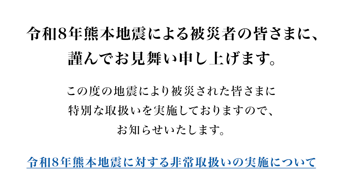 令和8年熊本地震による被災者の皆さまに、謹んでお見舞い申し上げます。この度の地震により被災された皆さまに特別な取扱いを実施しておりますので、お知らせいたします。災害救助法適用地域のお客さまを対象とした取扱いについて