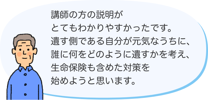 講師の方の説明がとてもわかりやすかったです。遺す側である自分が元気なうちに、誰に何をどのように遺すかを考え、生命保険も含めた対策を始めようと思います。