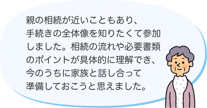 親の相続が近いこともあり、手続きの全体像を知りたくて参加しました。相続の流れや必要書類のポイントが具体的に理解でき、今のうちに家族と話し合って準備しておこうと思えました。