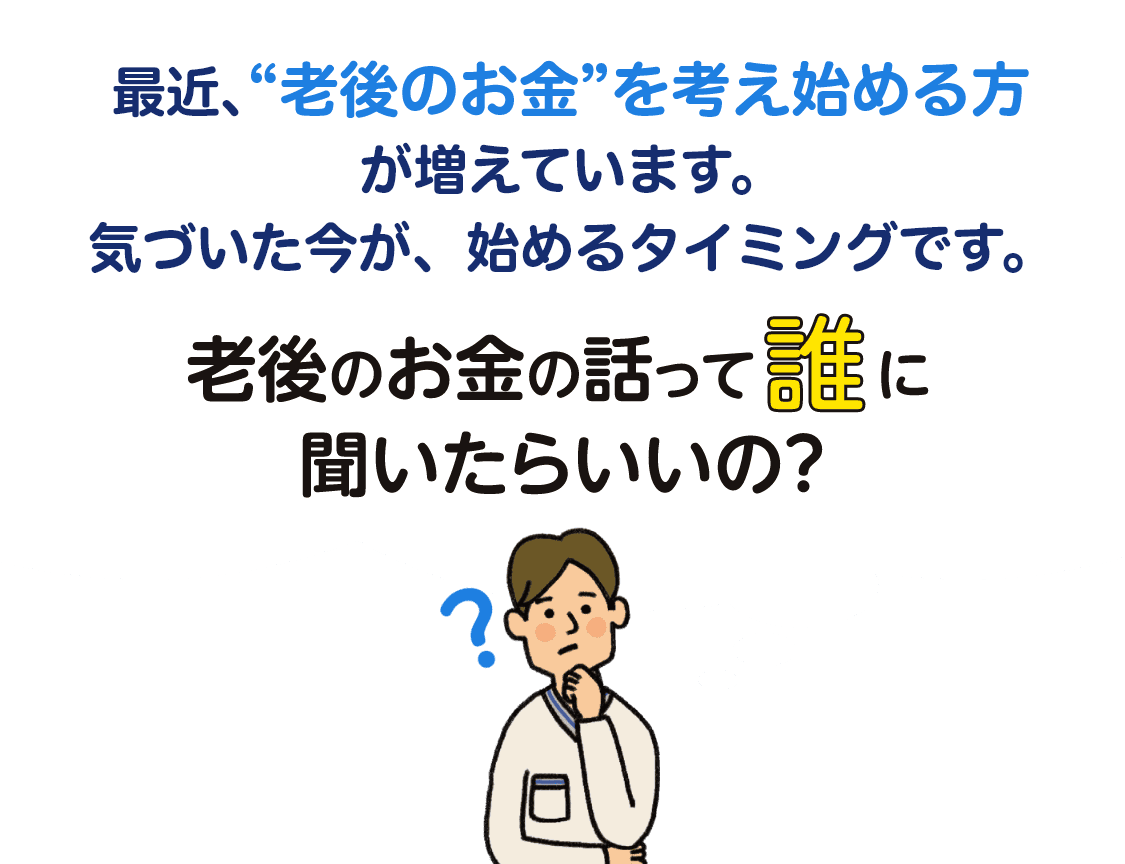 最近､“老後のお金”を考え始める方が増えています。気づいた今が、始めるタイミングです。老後のお金の話って誰に聞いたらいいの？